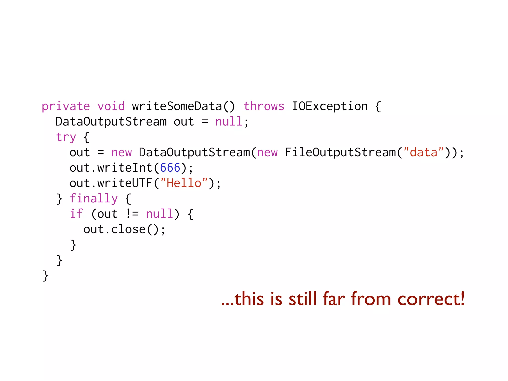 private void writeSomeData() throws IOException {
  DataOutputStream out = null;
  try {
    out = new DataOutputStream(new FileOutputStream("data"));
    out.writeInt(666);
    out.writeUTF("Hello");
  } finally {
    if (out != null) {
      out.close();
    }
  }
}
                         ...this is still far from correct!
 