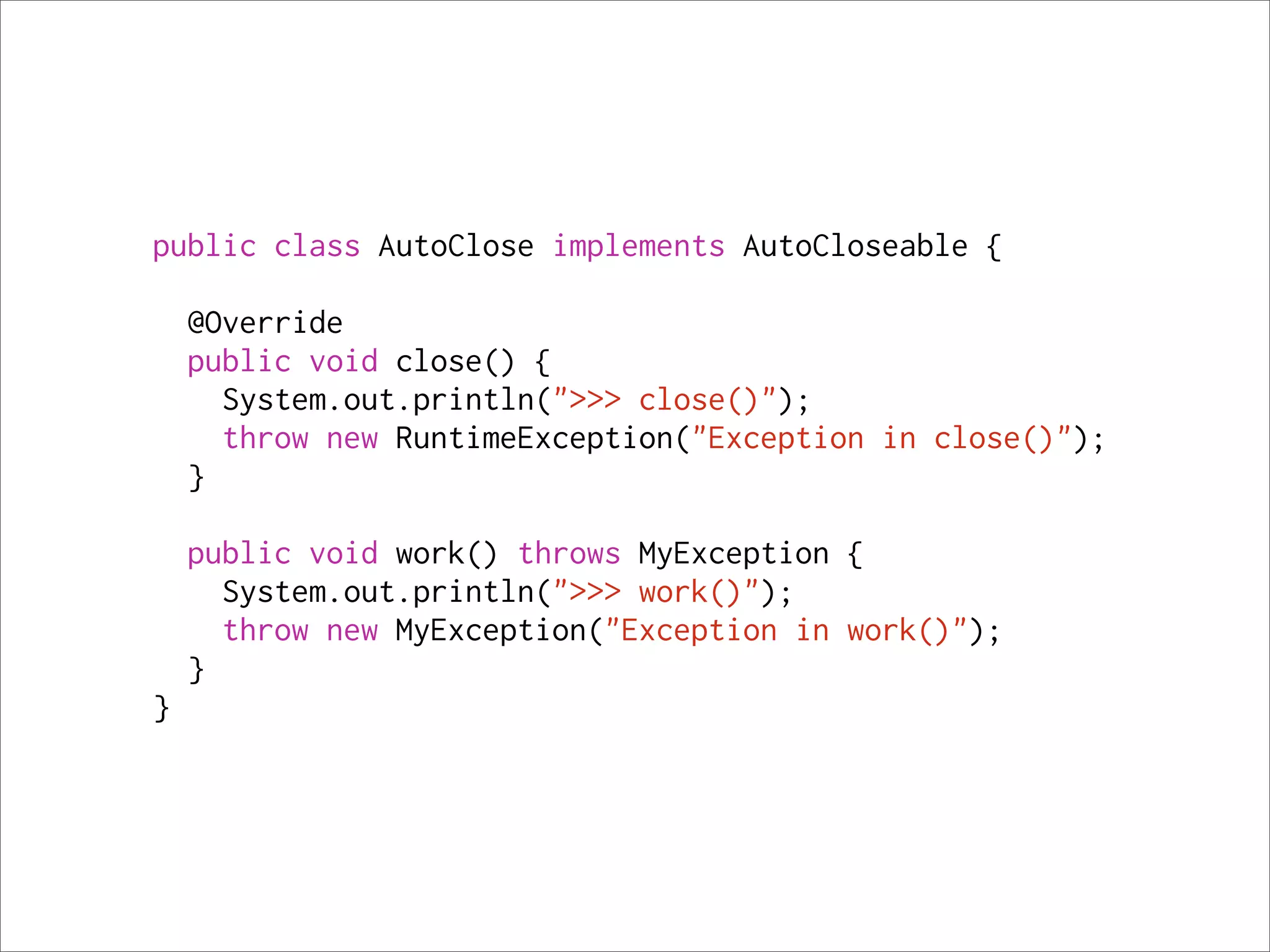 public class AutoClose implements AutoCloseable {

    @Override
    public void close() {
      System.out.println(">>> close()");
      throw new RuntimeException("Exception in close()");
    }

    public void work() throws MyException {
      System.out.println(">>> work()");
      throw new MyException("Exception in work()");
    }
}
 