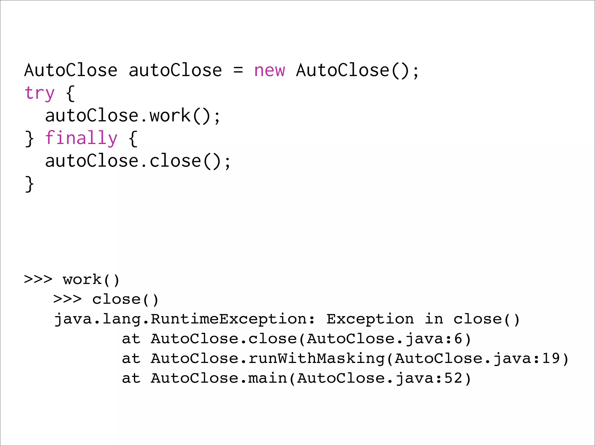 AutoClose autoClose = new AutoClose();
try {
  autoClose.work();
} finally {
  autoClose.close();
}



>>> work()
   >>> close()
   java.lang.RuntimeException: Exception in close()
          at AutoClose.close(AutoClose.java:6)
          at AutoClose.runWithMasking(AutoClose.java:19)
          at AutoClose.main(AutoClose.java:52)
 