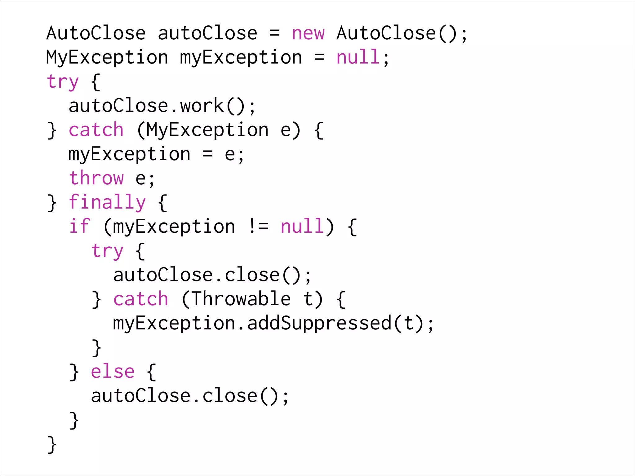AutoClose autoClose = new AutoClose();
MyException myException = null;
try {
  autoClose.work();
} catch (MyException e) {
  myException = e;
  throw e;
} finally {
  if (myException != null) {
    try {
      autoClose.close();
    } catch (Throwable t) {
      myException.addSuppressed(t);
    }
  } else {
    autoClose.close();
  }
}
 
