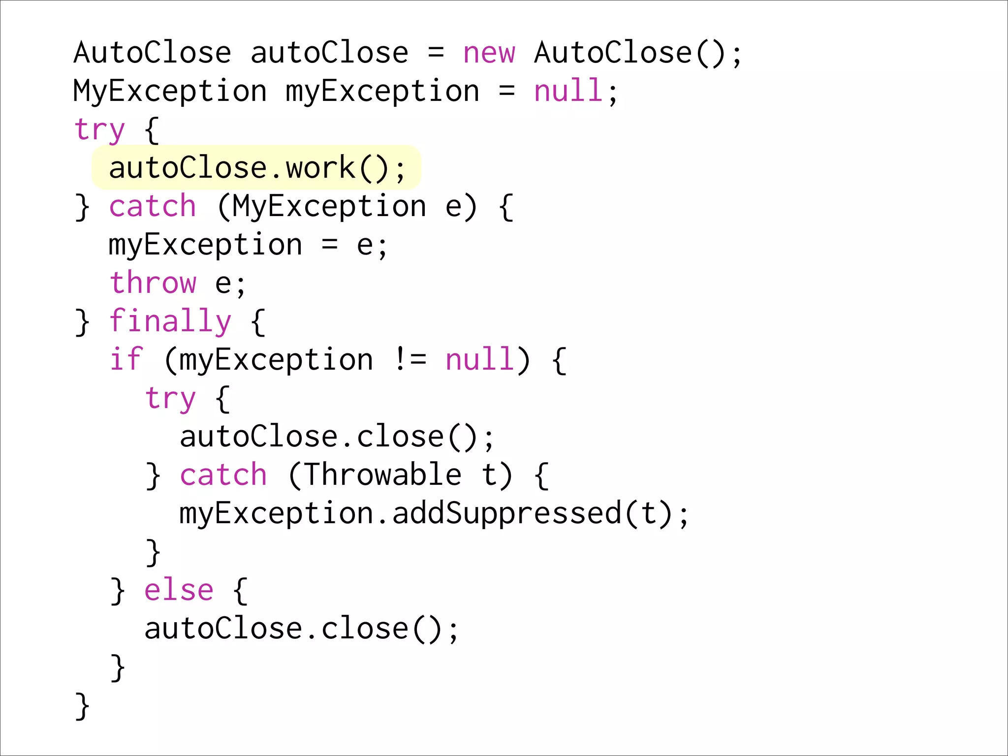 AutoClose autoClose = new AutoClose();
MyException myException = null;
try {
  autoClose.work();
} catch (MyException e) {
  myException = e;
  throw e;
} finally {
  if (myException != null) {
    try {
      autoClose.close();
    } catch (Throwable t) {
      myException.addSuppressed(t);
    }
  } else {
    autoClose.close();
  }
}
 