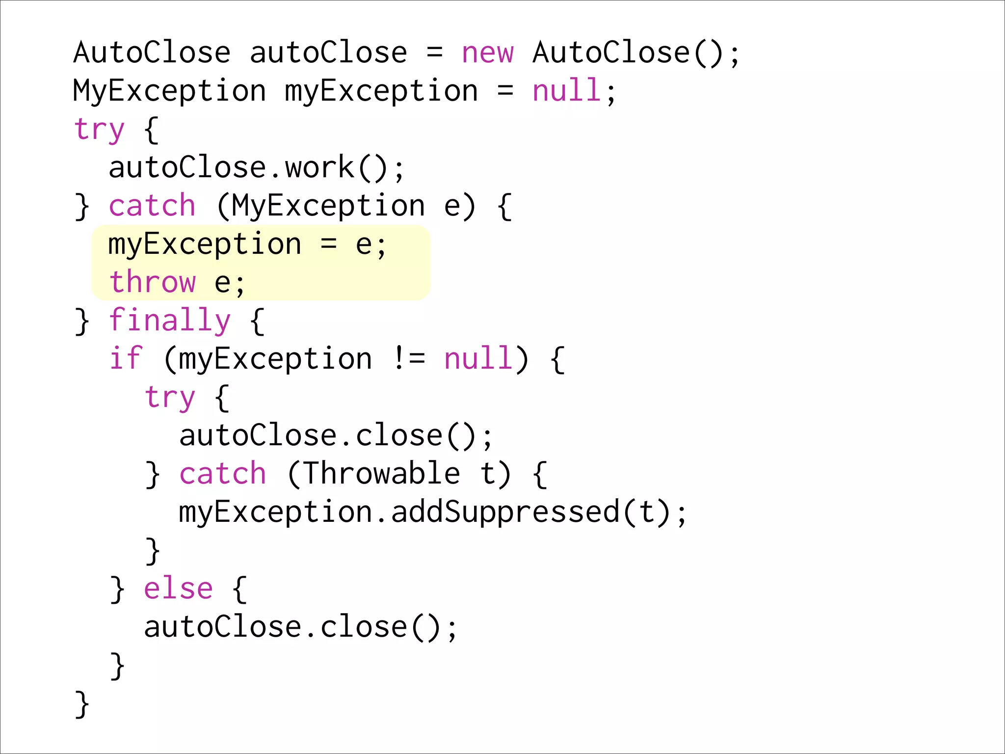 AutoClose autoClose = new AutoClose();
MyException myException = null;
try {
  autoClose.work();
} catch (MyException e) {
  myException = e;
  throw e;
} finally {
  if (myException != null) {
    try {
      autoClose.close();
    } catch (Throwable t) {
      myException.addSuppressed(t);
    }
  } else {
    autoClose.close();
  }
}
 