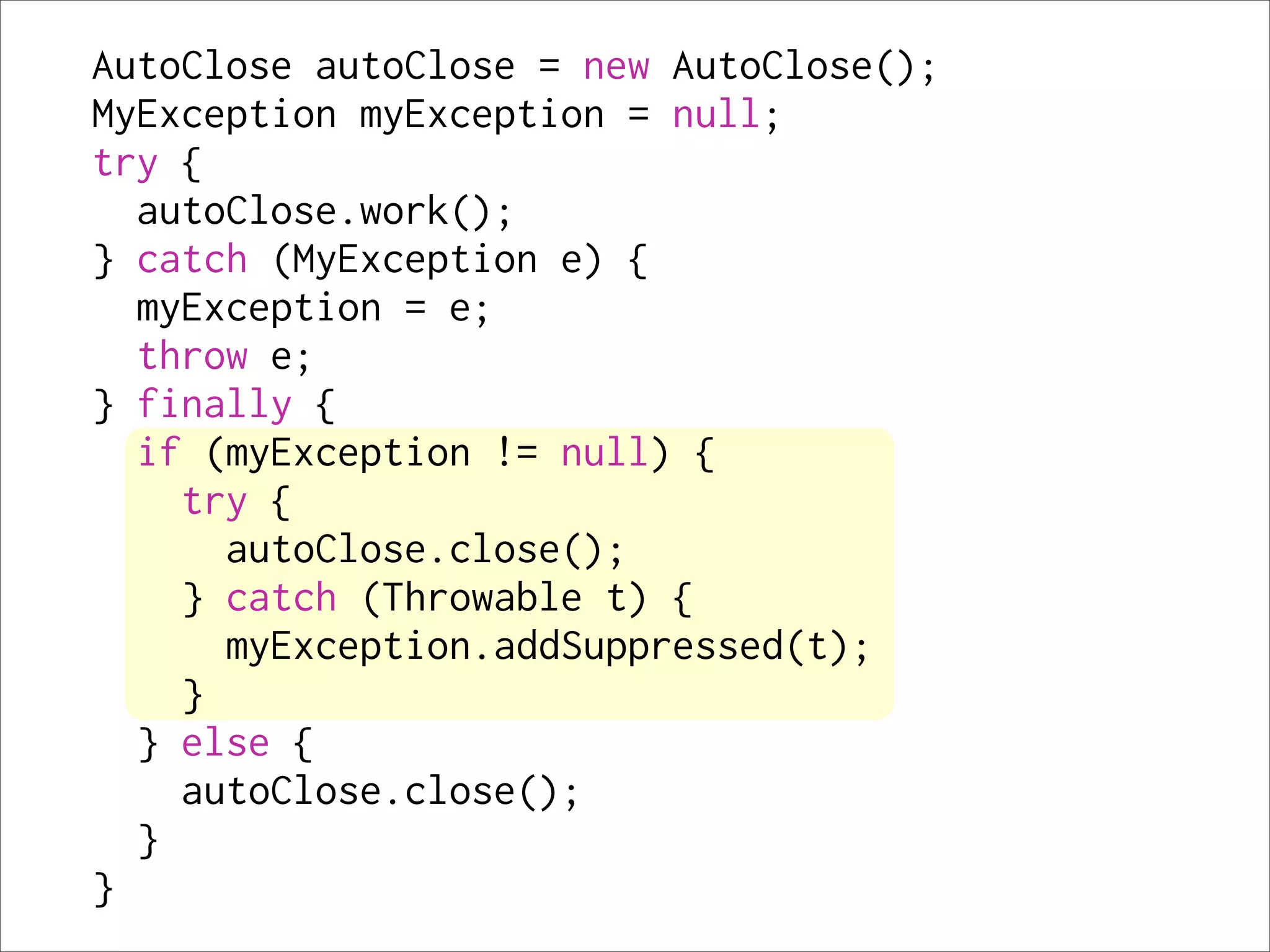 AutoClose autoClose = new AutoClose();
MyException myException = null;
try {
  autoClose.work();
} catch (MyException e) {
  myException = e;
  throw e;
} finally {
  if (myException != null) {
    try {
      autoClose.close();
    } catch (Throwable t) {
      myException.addSuppressed(t);
    }
  } else {
    autoClose.close();
  }
}
 