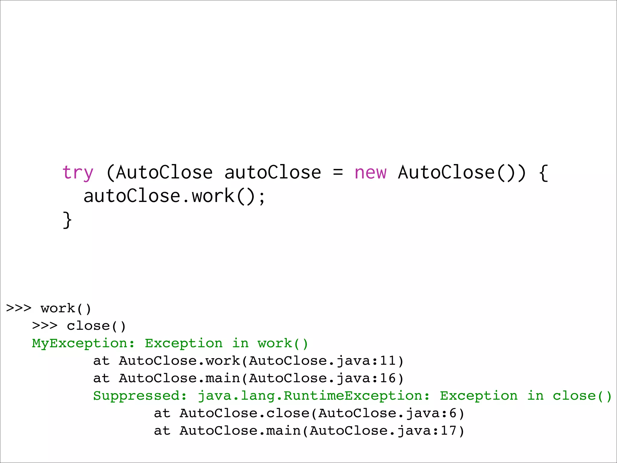 try (AutoClose autoClose = new AutoClose()) {
        autoClose.work();
      }



>>> work()
   >>> close()
   MyException: Exception in work()
          at AutoClose.work(AutoClose.java:11)
          at AutoClose.main(AutoClose.java:16)
          Suppressed: java.lang.RuntimeException: Exception in close()
                 at AutoClose.close(AutoClose.java:6)
                 at AutoClose.main(AutoClose.java:17)
 