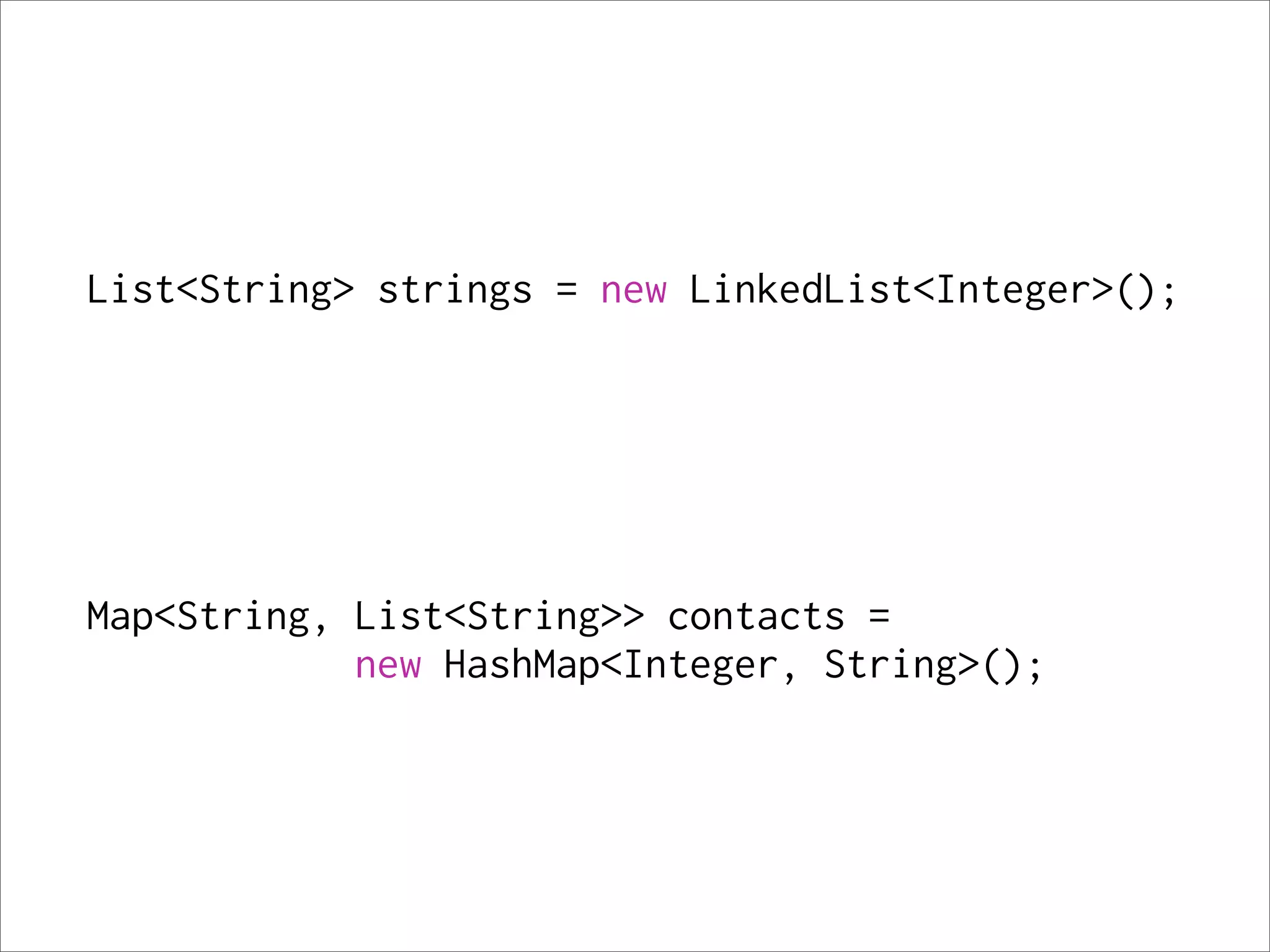 List<String> strings = new LinkedList<Integer>();




Map<String, List<String>> contacts =
            new HashMap<Integer, String>();
 