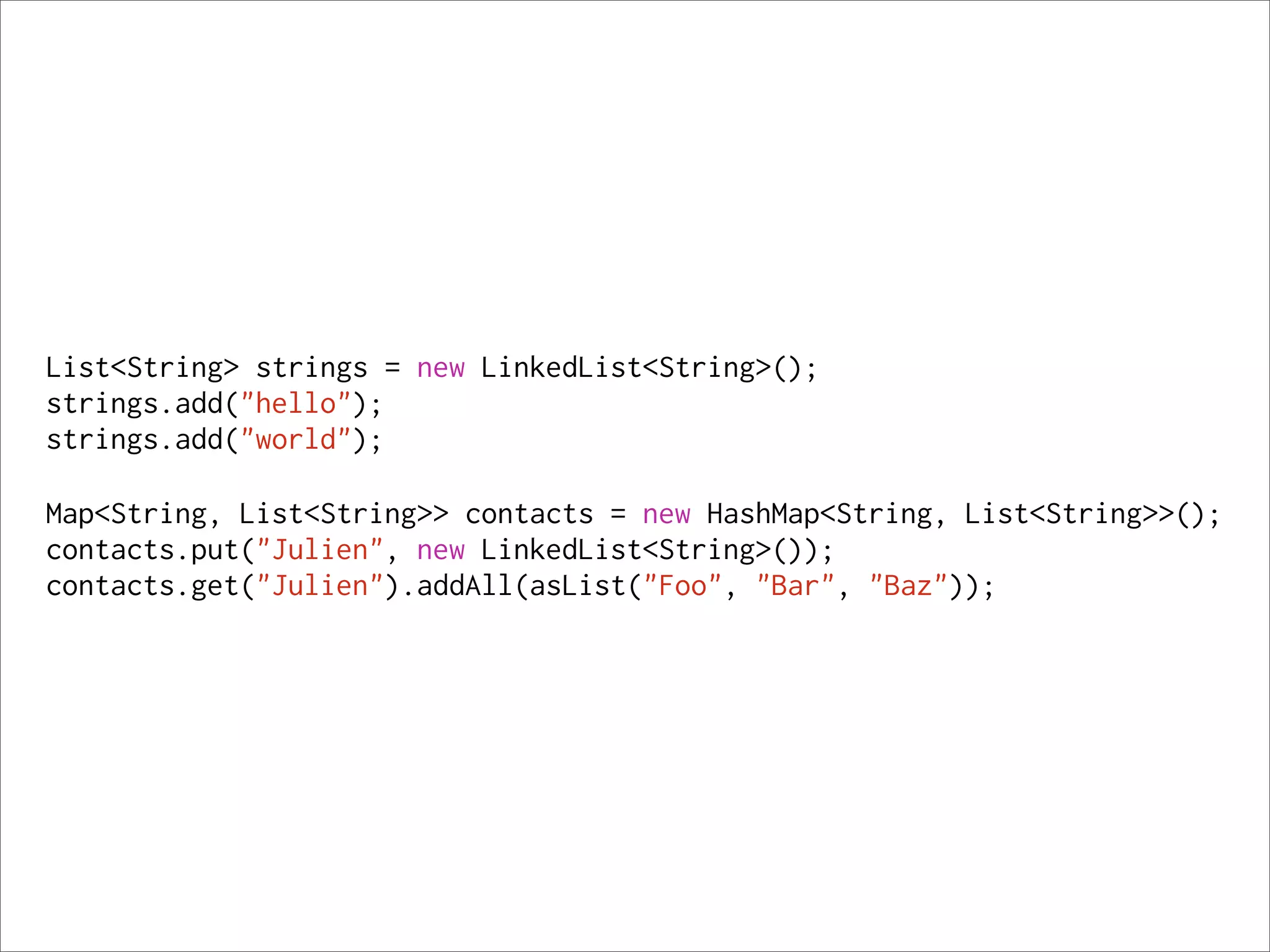 List<String> strings = new LinkedList<String>();
strings.add("hello");
strings.add("world");

Map<String, List<String>> contacts = new HashMap<String, List<String>>();
contacts.put("Julien", new LinkedList<String>());
contacts.get("Julien").addAll(asList("Foo", "Bar", "Baz"));
 