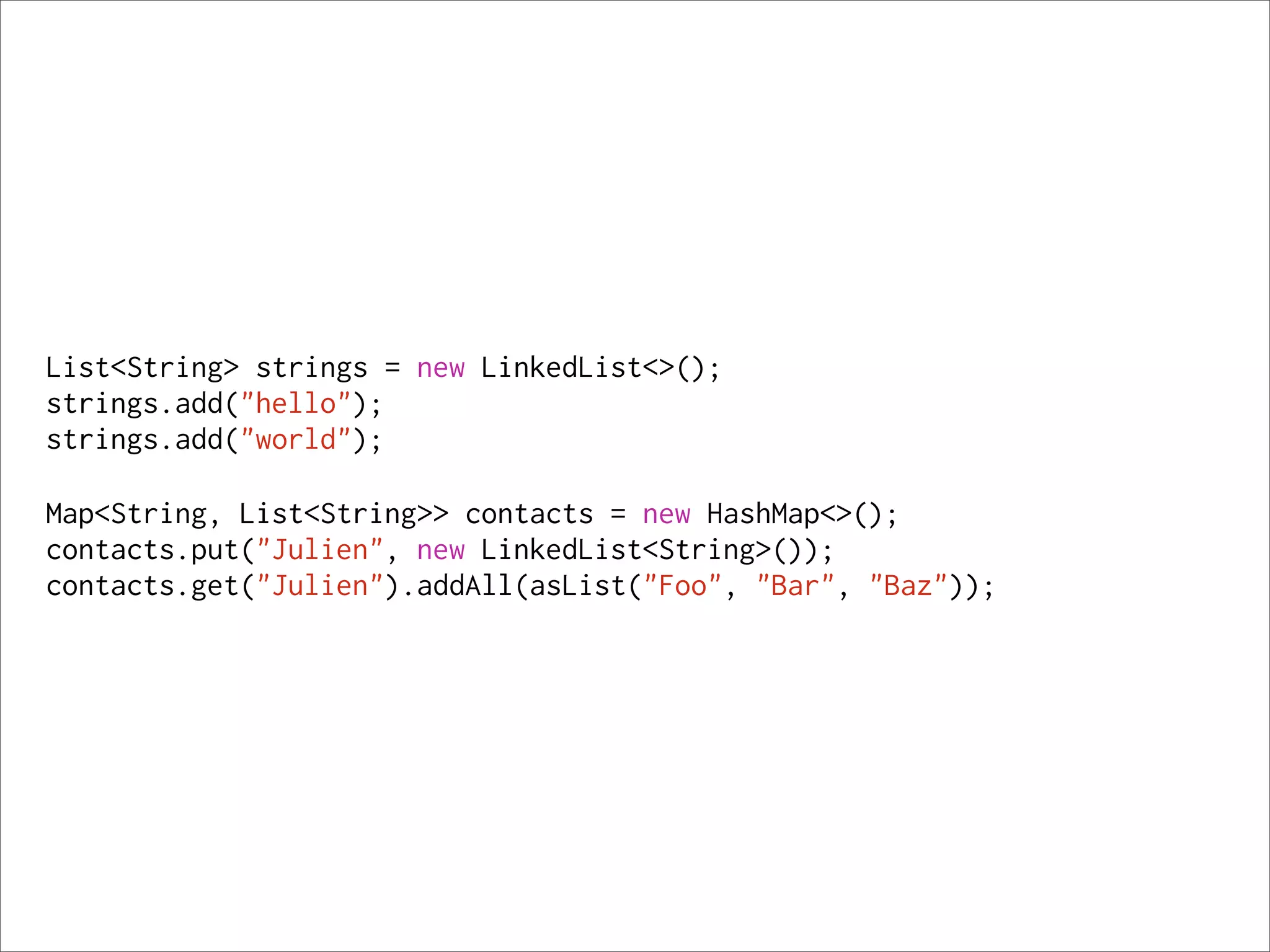 List<String> strings = new LinkedList<>();
strings.add("hello");
strings.add("world");

Map<String, List<String>> contacts = new HashMap<>();
contacts.put("Julien", new LinkedList<String>());
contacts.get("Julien").addAll(asList("Foo", "Bar", "Baz"));
 