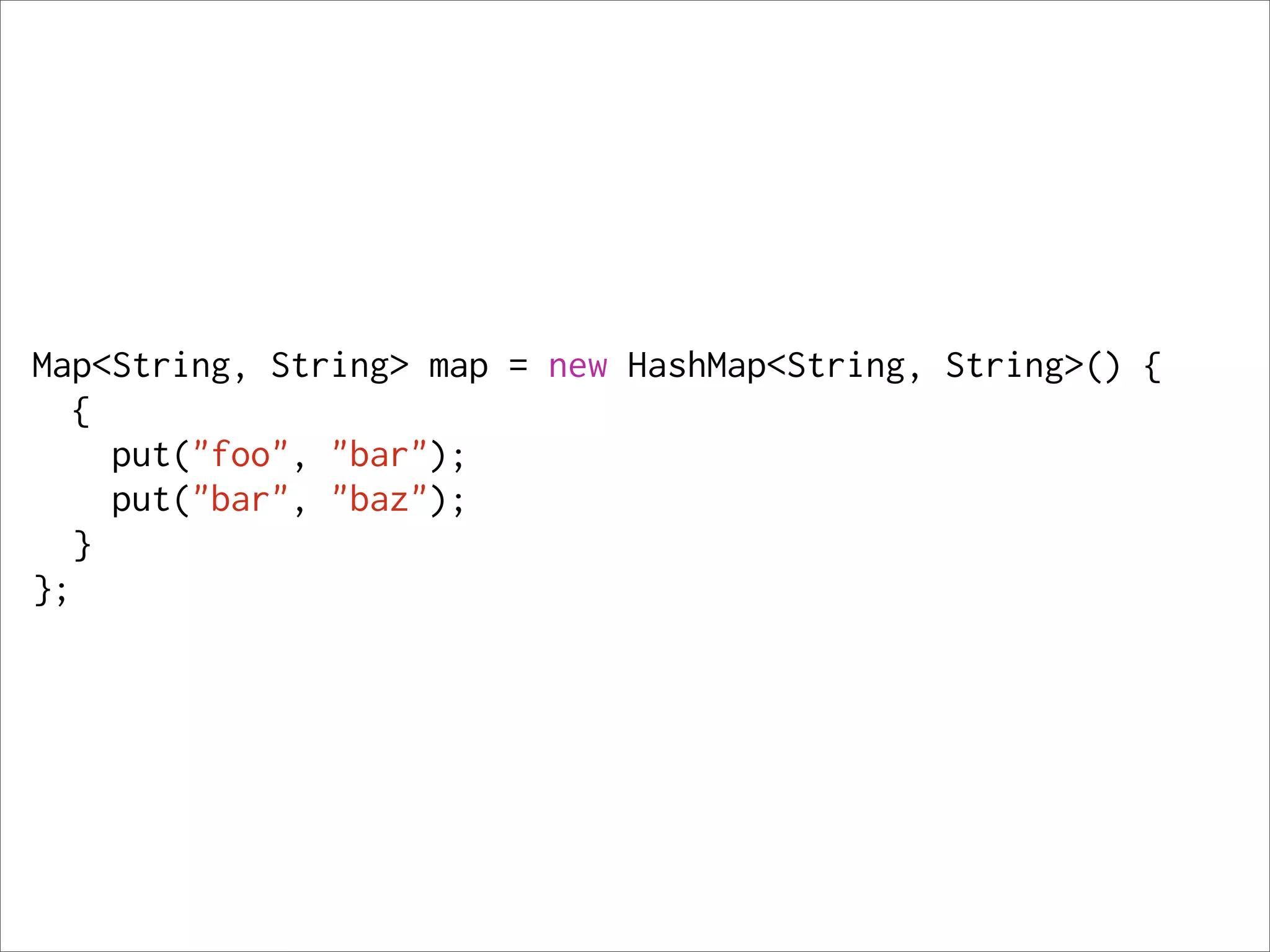 Map<String, String> map = new HashMap<String, String>() {
   {
     put("foo", "bar");
     put("bar", "baz");
   }
};
 