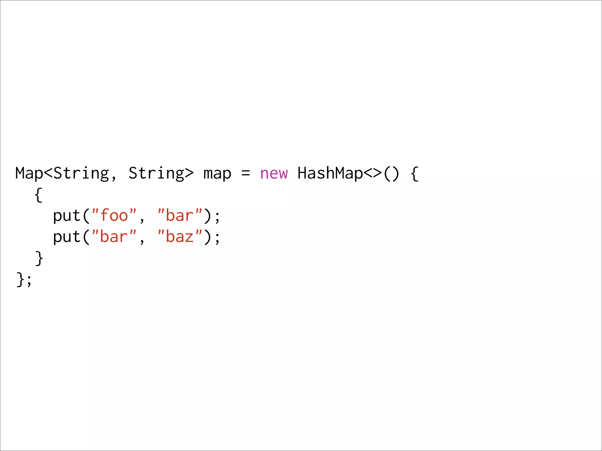 Map<String, String> map = new HashMap<>() {
   {
     put("foo", "bar");
     put("bar", "baz");
   }
};
 