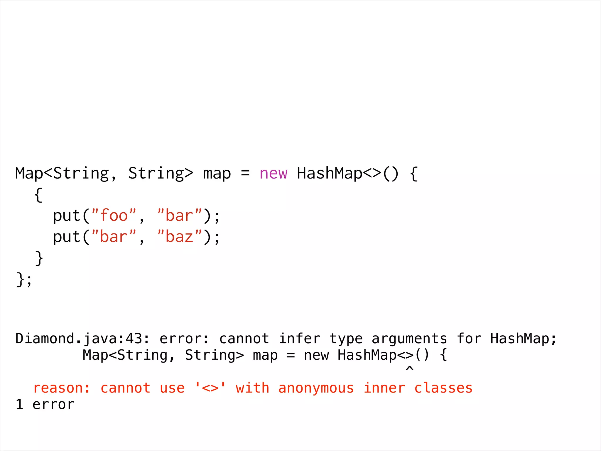 Map<String, String> map = new HashMap<>() {
   {
     put("foo", "bar");
     put("bar", "baz");
   }
};


Diamond.java:43: error: cannot infer type arguments for HashMap;
        Map<String, String> map = new HashMap<>() {
                                              ^
  reason: cannot use '<>' with anonymous inner classes
1 error
 