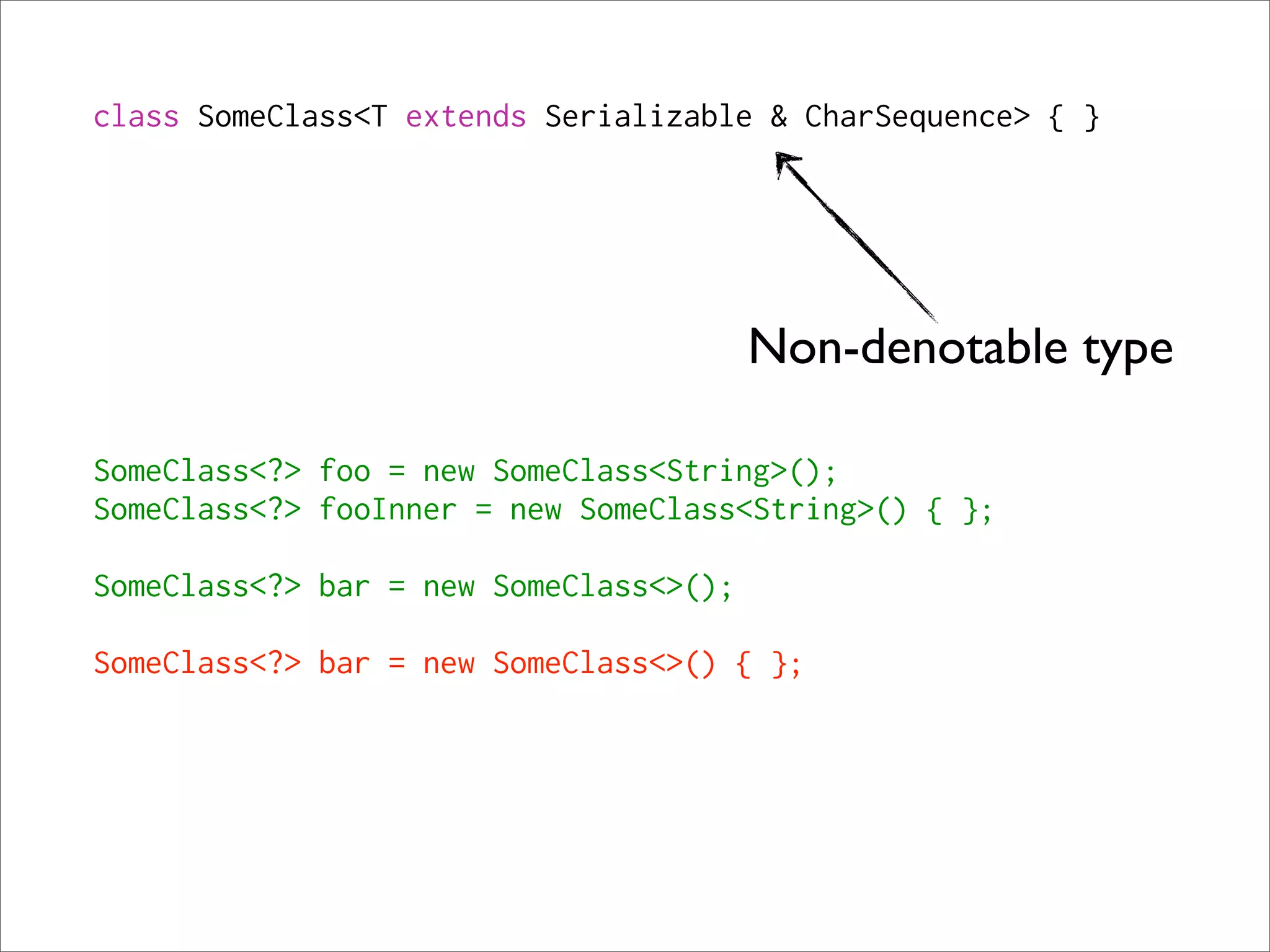 class SomeClass<T extends Serializable & CharSequence> { }




                                        Non-denotable type

SomeClass<?> foo = new SomeClass<String>();
SomeClass<?> fooInner = new SomeClass<String>() { };

SomeClass<?> bar = new SomeClass<>();

SomeClass<?> bar = new SomeClass<>() { };
 