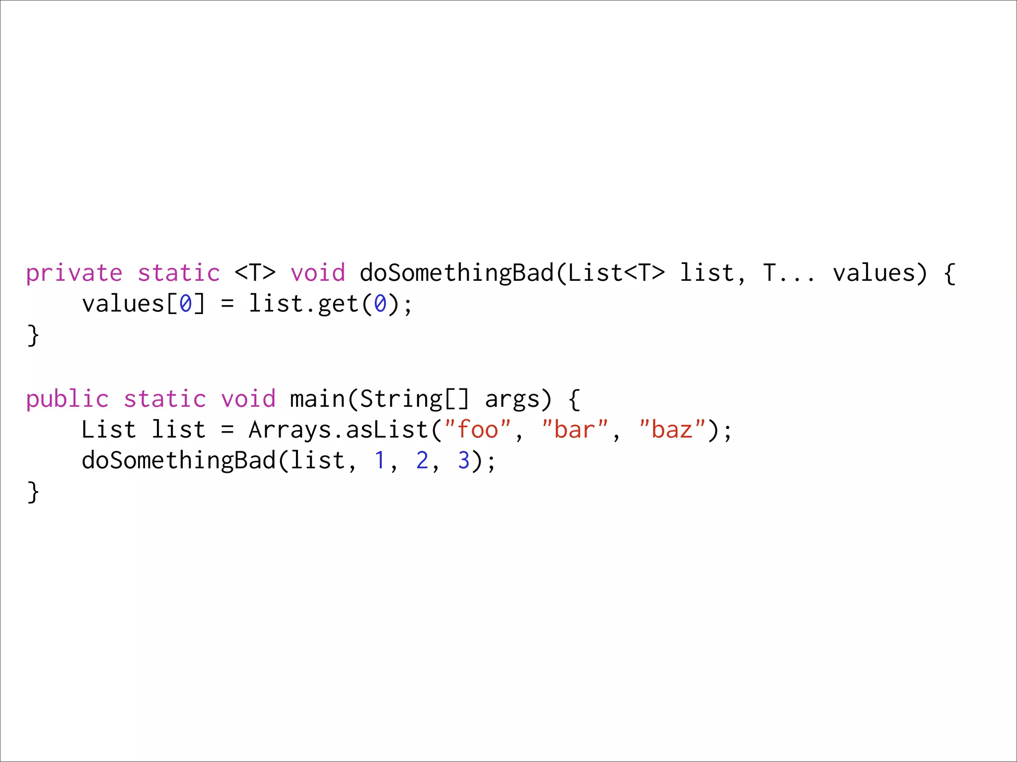 private static <T> void doSomethingBad(List<T> list, T... values) {
    values[0] = list.get(0);
}

public static void main(String[] args) {
    List list = Arrays.asList("foo", "bar", "baz");
    doSomethingBad(list, 1, 2, 3);
}
 