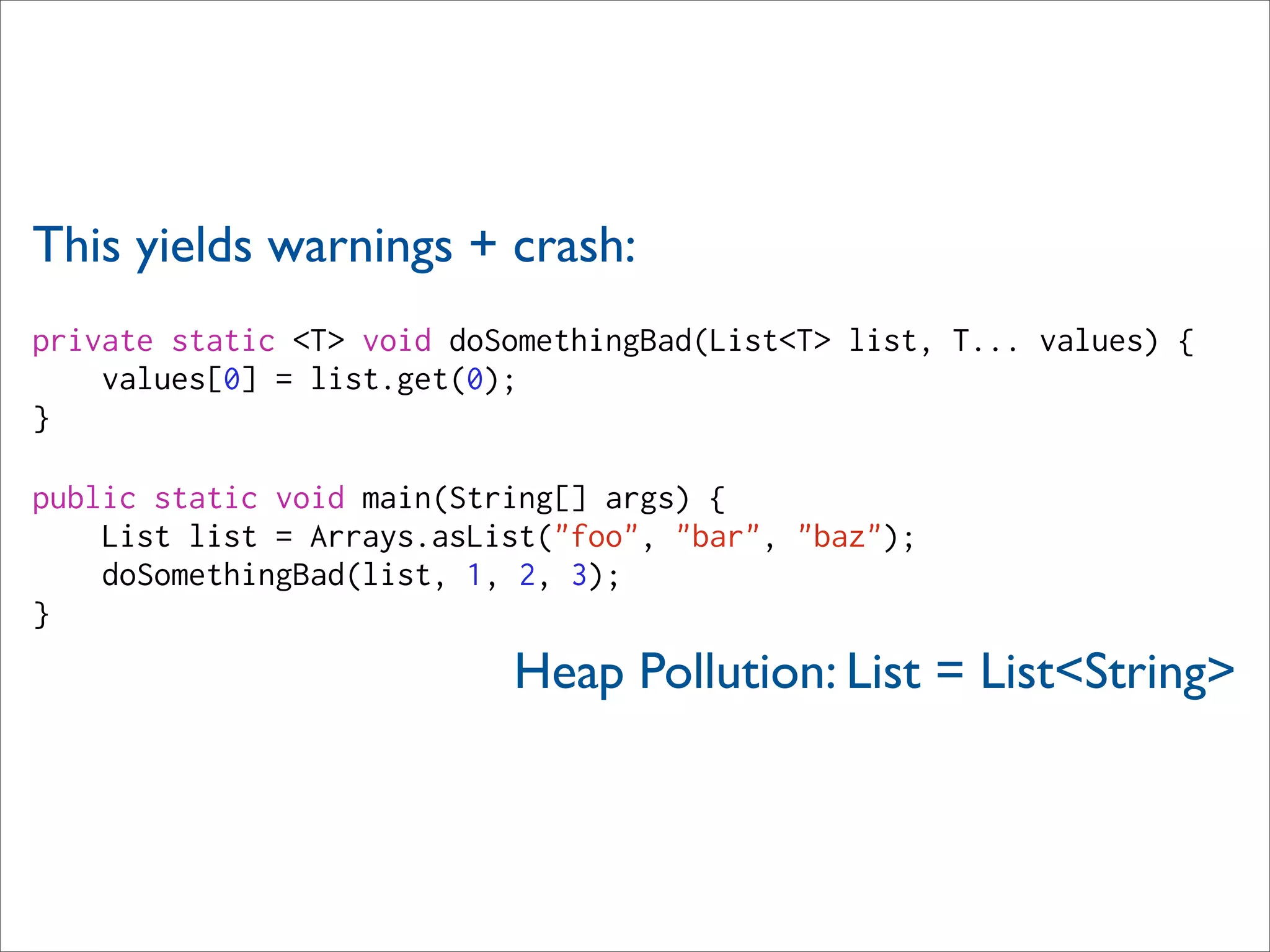 This yields warnings + crash:
private static <T> void doSomethingBad(List<T> list, T... values) {
    values[0] = list.get(0);
}

public static void main(String[] args) {
    List list = Arrays.asList("foo", "bar", "baz");
    doSomethingBad(list, 1, 2, 3);
}
                           Heap Pollution: List = List<String>
 