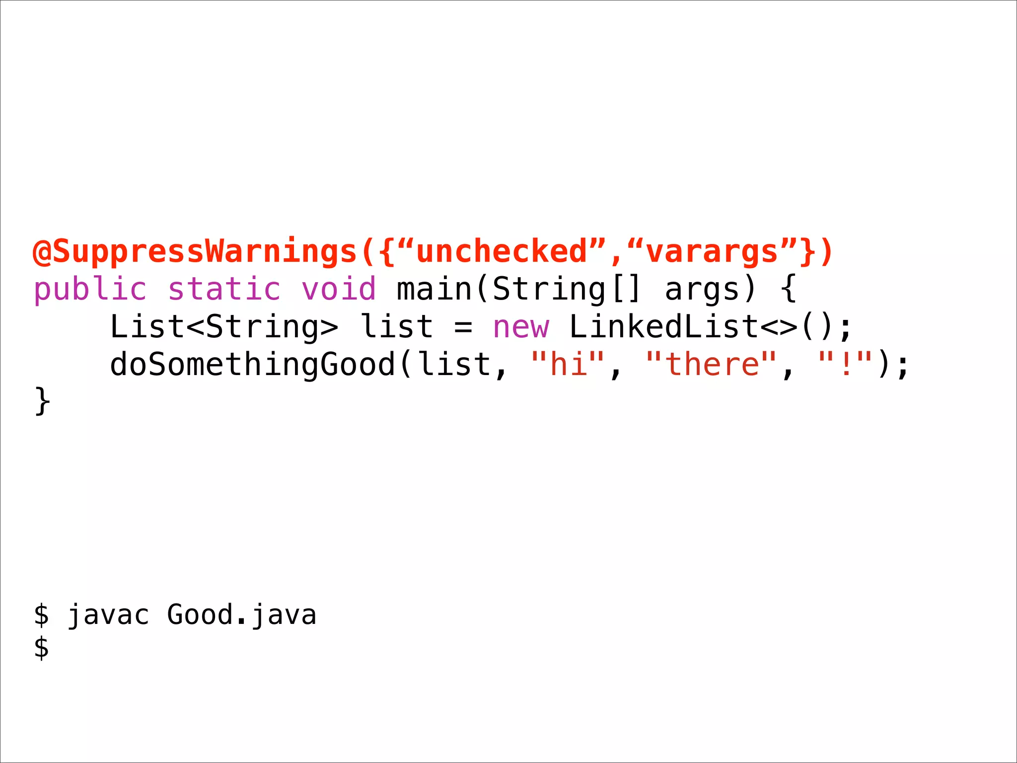 @SuppressWarnings({“unchecked”,“varargs”})
public static void main(String[] args) {
    List<String> list = new LinkedList<>();
    doSomethingGood(list, "hi", "there", "!");
}




$ javac Good.java
$
 