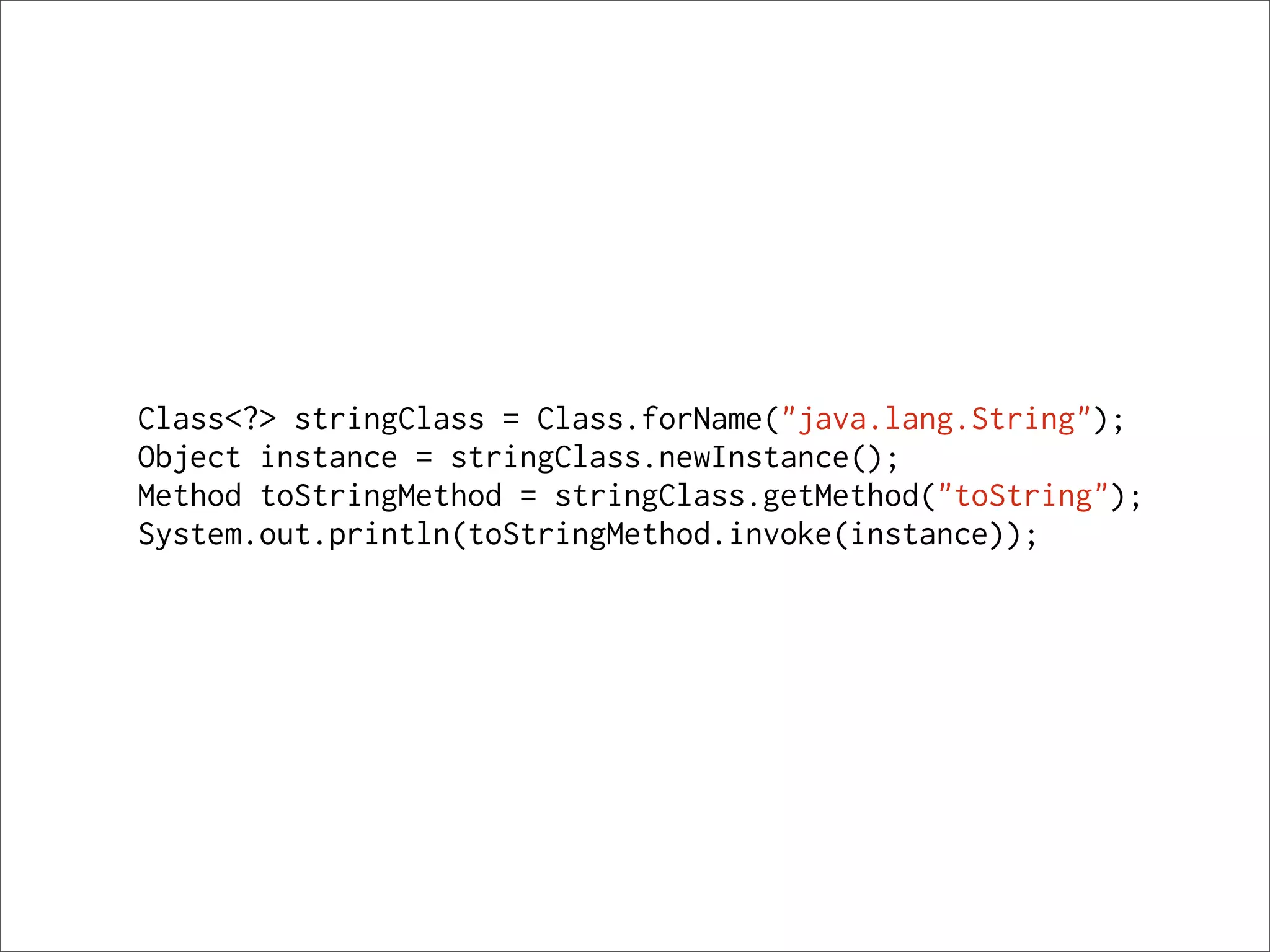 Class<?> stringClass = Class.forName("java.lang.String");
Object instance = stringClass.newInstance();
Method toStringMethod = stringClass.getMethod("toString");
System.out.println(toStringMethod.invoke(instance));
 