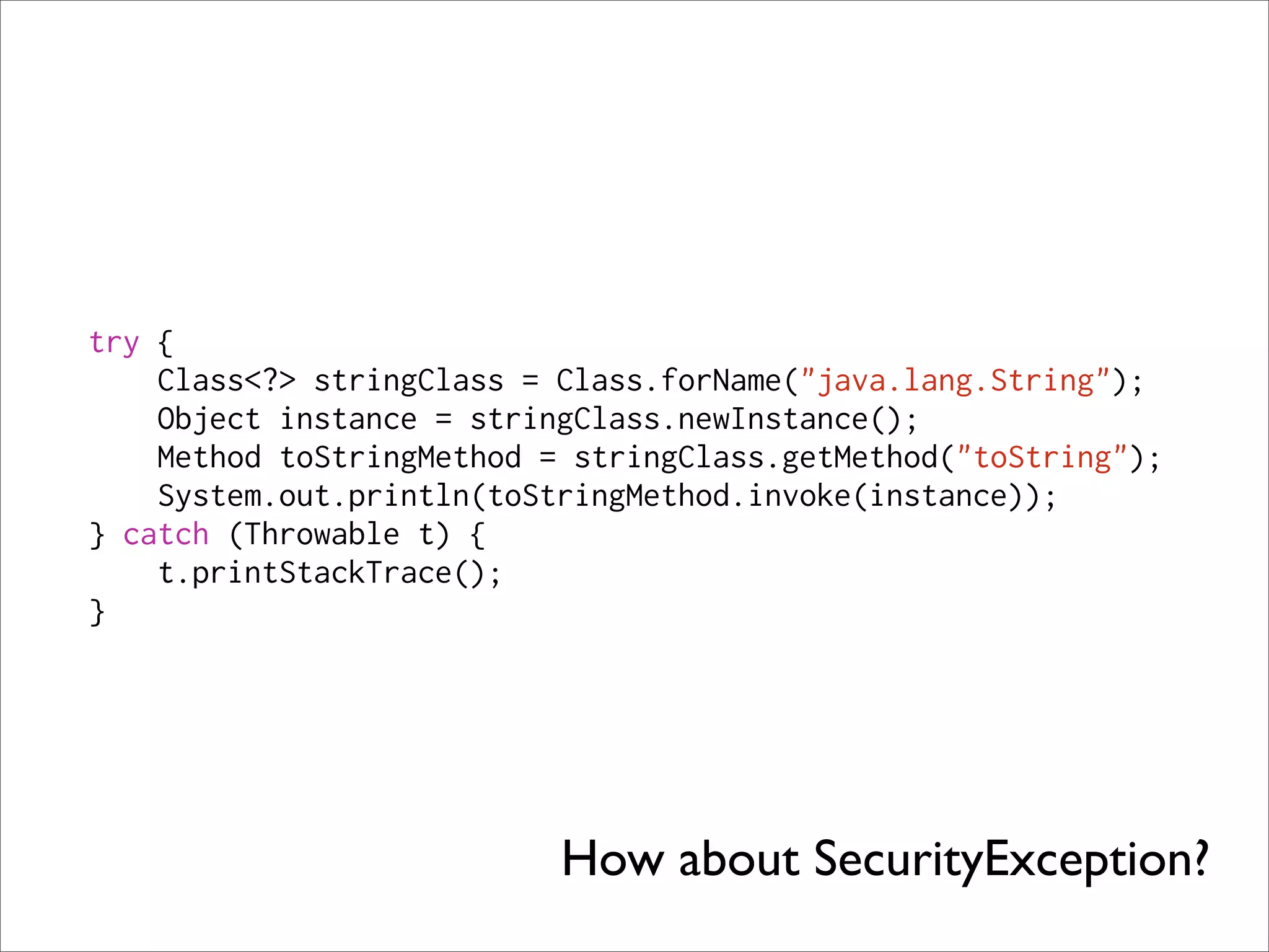 try {
    Class<?> stringClass = Class.forName("java.lang.String");
    Object instance = stringClass.newInstance();
    Method toStringMethod = stringClass.getMethod("toString");
    System.out.println(toStringMethod.invoke(instance));
} catch (Throwable t) {
    t.printStackTrace();
}




                           How about SecurityException?
 