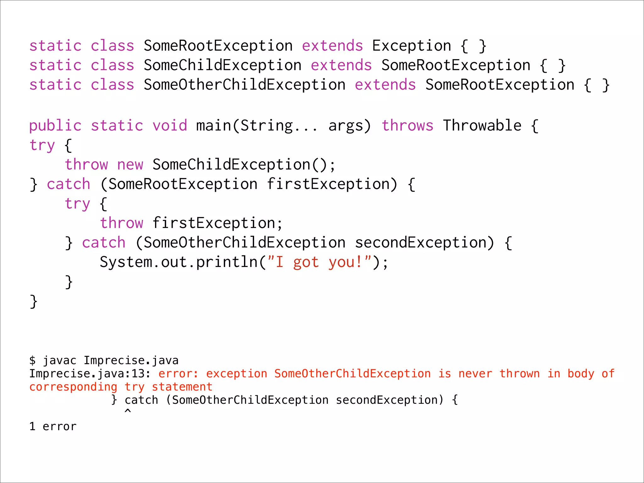 static class SomeRootException extends Exception { }
static class SomeChildException extends SomeRootException { }
static class SomeOtherChildException extends SomeRootException { }

public static void main(String... args) throws Throwable {
try {
    throw new SomeChildException();
} catch (SomeRootException firstException) {
    try {
        throw firstException;
    } catch (SomeOtherChildException secondException) {
        System.out.println("I got you!");
    }
}


$ javac Imprecise.java
Imprecise.java:13: error: exception SomeOtherChildException is never thrown in body of
corresponding try statement
            } catch (SomeOtherChildException secondException) {
              ^
1 error
 