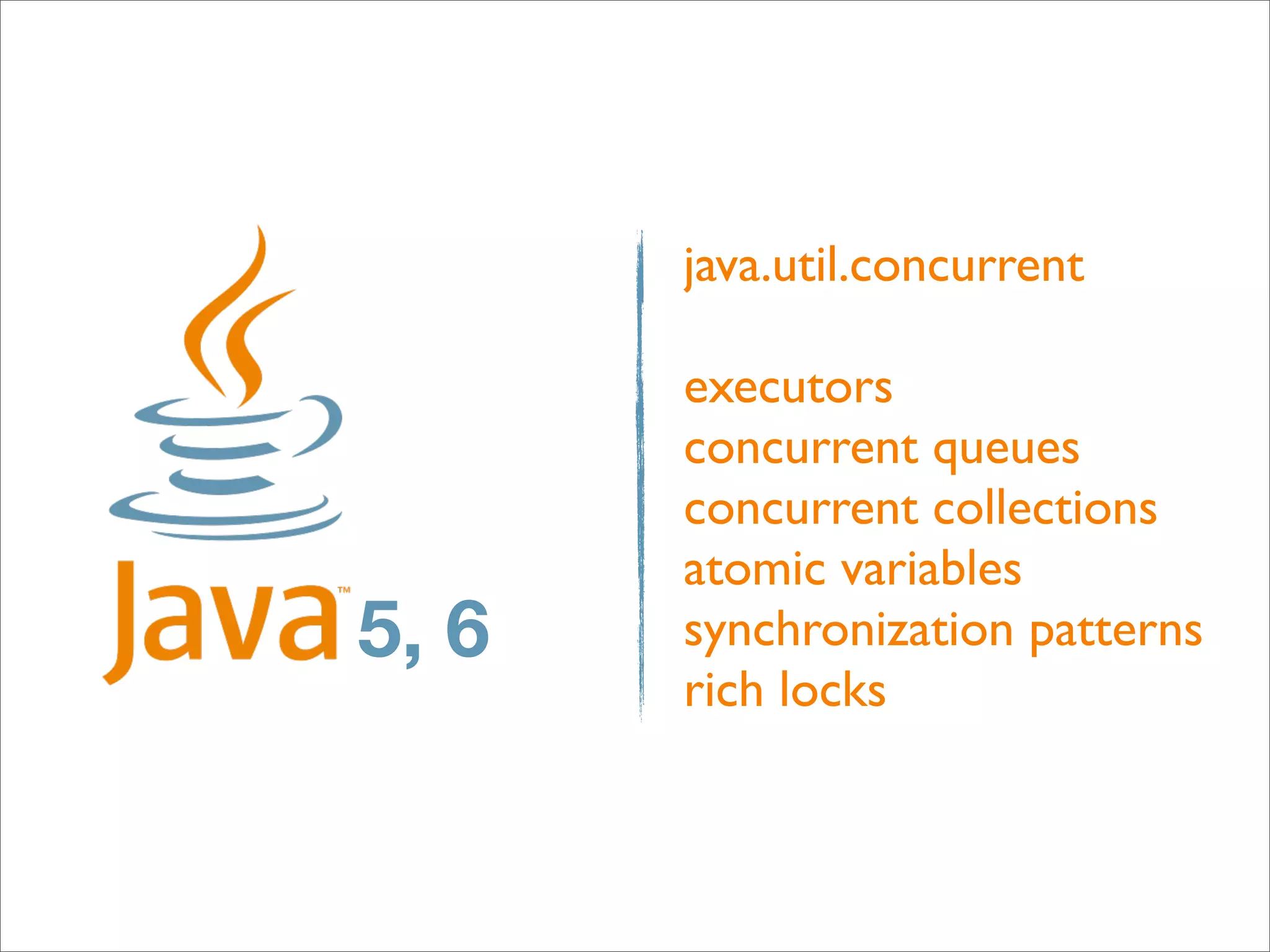 java.util.concurrent

       executors
       concurrent queues
       concurrent collections
       atomic variables
5, 6   synchronization patterns
       rich locks
 