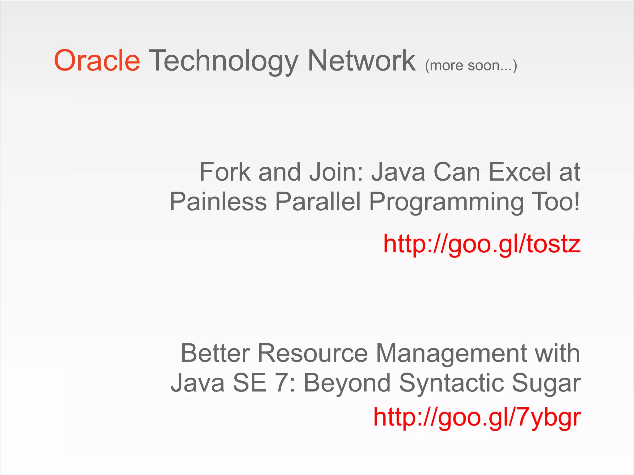 Oracle Technology Network (more soon...)


           Fork and Join: Java Can Excel at
         Painless Parallel Programming Too!
                            http://goo.gl/tostz



           Better Resource Management with
          Java SE 7: Beyond Syntactic Sugar
                           http://goo.gl/7ybgr
 