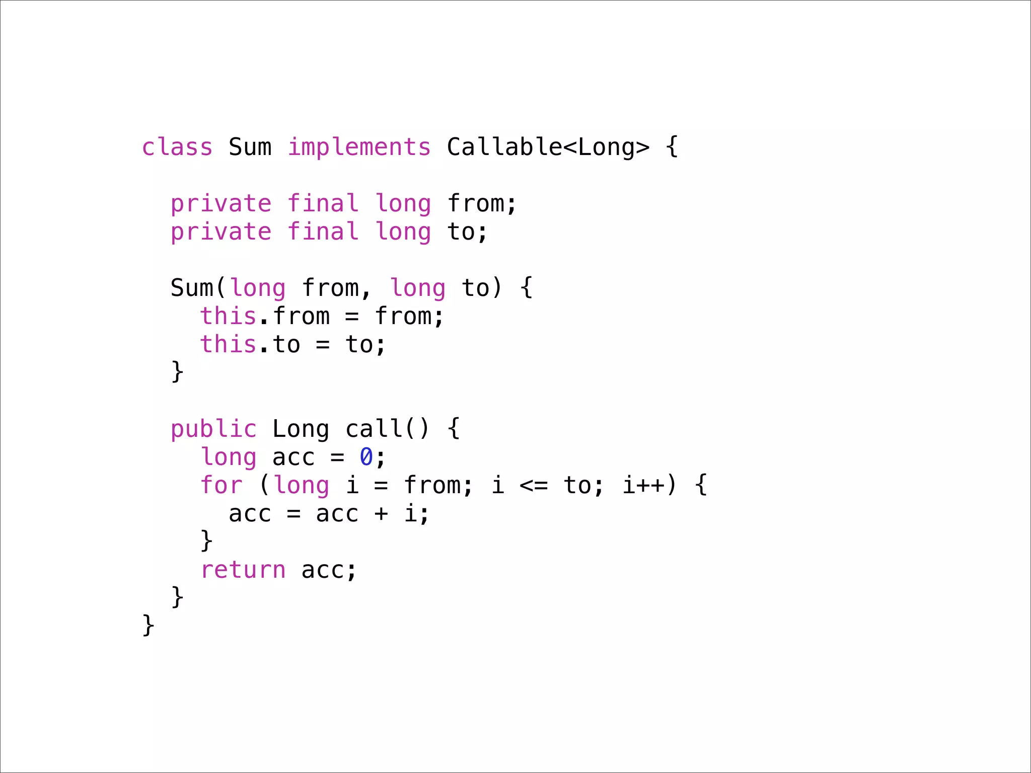 class Sum implements Callable<Long> {

    private final long from;
    private final long to;

    Sum(long from, long to) {
      this.from = from;
      this.to = to;
    }

    public Long call() {
      long acc = 0;
      for (long i = from; i <= to; i++) {
        acc = acc + i;
      }
      return acc;
    }
}
 