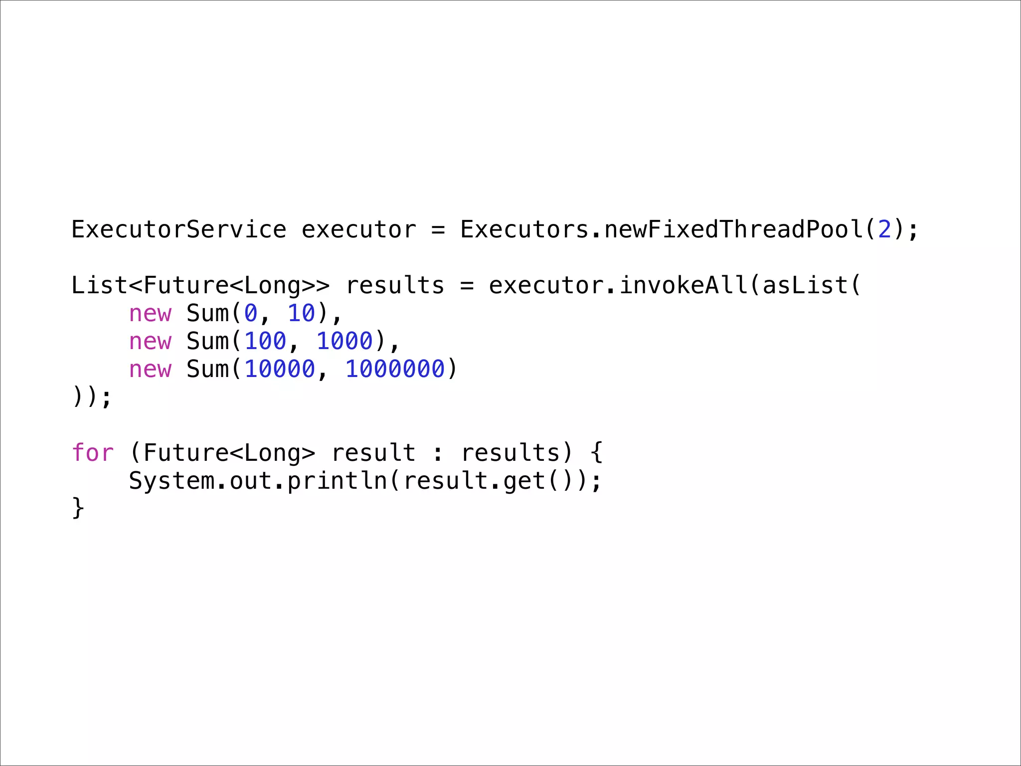 ExecutorService executor = Executors.newFixedThreadPool(2);

List<Future<Long>> results = executor.invokeAll(asList(
    new Sum(0, 10),
    new Sum(100, 1000),
    new Sum(10000, 1000000)
));

for (Future<Long> result : results) {
    System.out.println(result.get());
}
 