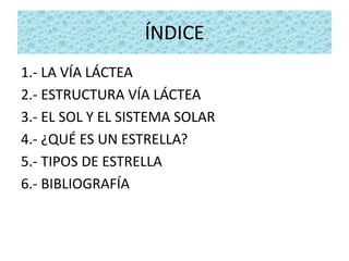 ÍNDICE
1.- LA VÍA LÁCTEA
2.- ESTRUCTURA VÍA LÁCTEA
3.- EL SOL Y EL SISTEMA SOLAR
4.- ¿QUÉ ES UN ESTRELLA?
5.- TIPOS DE ESTRELLA
6.- BIBLIOGRAFÍA
 