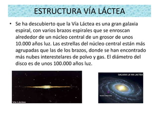 ESTRUCTURA VÍA LÁCTEA
• Se ha descubierto que la Vía Láctea es una gran galaxia
  espiral, con varios brazos espirales que se enroscan
  alrededor de un núcleo central de un grosor de unos
  10.000 años luz. Las estrellas del núcleo central están más
  agrupadas que las de los brazos, donde se han encontrado
  más nubes interestelares de polvo y gas. El diámetro del
  disco es de unos 100.000 años luz.
 