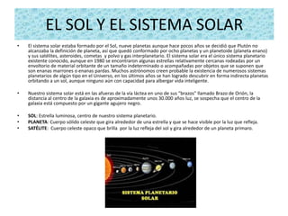 EL SOL Y EL SISTEMA SOLAR
•   El sistema solar estaba formado por el Sol, nueve planetas aunque hace pocos años se decidió que Plutón no
    alcanzaba la definición de planeta, así que quedó conformado por ocho planetas y un planetoide (planeta enano)
    y sus satélites, asteroides, cometas y polvo y gas interplanetario. El sistema solar era el único sistema planetario
    existente conocido, aunque en 1980 se encontraron algunas estrellas relativamente cercanas rodeadas por un
    envoltorio de material orbitante de un tamaño indeterminado o acompañadas por objetos que se suponen que
    son enanas marrones o enanas pardas. Muchos astrónomos creen probable la existencia de numerosos sistemas
    planetarios de algún tipo en el Universo, en los últimos años se han logrado descubrir en forma indirecta planetas
    orbitando a un sol, aunque ninguno aún con capacidad para albergar vida inteligente.

•   Nuestro sistema solar está en las afueras de la vía láctea en uno de sus "brazos" llamado Brazo de Orión, la
    distancia al centro de la galaxia es de aproximadamente unos 30.000 años luz, se sospecha que el centro de la
    galaxia está compuesto por un gigante agujero negro.

•   SOL: Estrella luminosa, centro de nuestro sistema planetario.
•   PLANETA: Cuerpo sólido celeste que gira alrededor de una estrella y que se hace visible por la luz que refleja.
•   SATÉLITE: Cuerpo celeste opaco que brilla por la luz refleja del sol y gira alrededor de un planeta primaro.
 