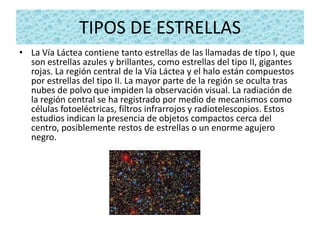 TIPOS DE ESTRELLAS
• La Vía Láctea contiene tanto estrellas de las llamadas de tipo I, que
  son estrellas azules y brillantes, como estrellas del tipo II, gigantes
  rojas. La región central de la Vía Láctea y el halo están compuestos
  por estrellas del tipo II. La mayor parte de la región se oculta tras
  nubes de polvo que impiden la observación visual. La radiación de
  la región central se ha registrado por medio de mecanismos como
  células fotoeléctricas, filtros infrarrojos y radiotelescopios. Estos
  estudios indican la presencia de objetos compactos cerca del
  centro, posiblemente restos de estrellas o un enorme agujero
  negro.
 