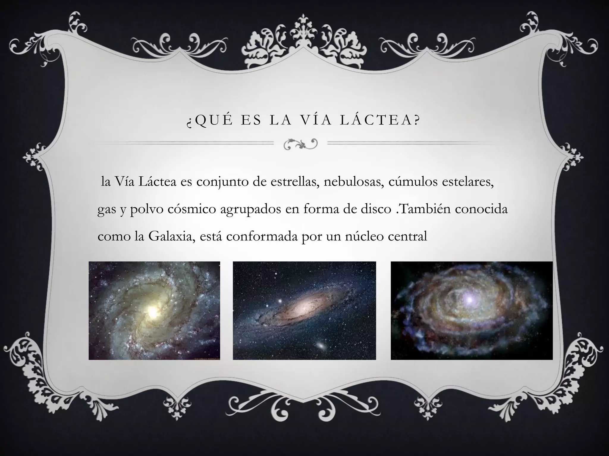 ¿QUÉ ES LA VÍA LÁCTEA?
la Vía Láctea es conjunto de estrellas, nebulosas, cúmulos estelares,
gas y polvo cósmico agrupados en forma de disco .También conocida
como la Galaxia, está conformada por un núcleo central