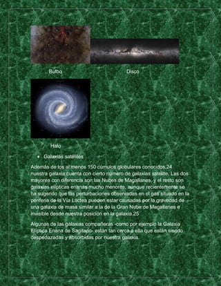 Bulbo                             Disco




        Halo

     Galaxias satélites

Además de los al menos 150 cúmulos globulares conocidos,24
nuestra galaxia cuenta con cierto número de galaxias satélite. Las dos
mayores con diferencia son las Nubes de Magallanes, y el resto son
galaxias elípticas enanas mucho menores, aunque recientemente se
ha sugerido que las perturbaciones observadas en el gas situado en la
periferia de la Vía Láctea pueden estar causadas por la gravedad de
una galaxia de masa similar a la de la Gran Nube de Magallanes e
invisible desde nuestra posición en la galaxia.25

Algunas de las galaxias compañeras -como por ejemplo la Galaxia
Elíptica Enana de Sagitario- están tan cerca a ella que están siendo
despedazadas y absorbidas por nuestra galaxia.
 