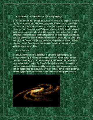 Etimología de la palabra en la mitología griega

Se cuenta que el dios griego Zeus, que era infiel a su esposa, tuvo un
hijo llamado Heracles (Hércules, para los romanos) de su unión con
Alcmena. Al enterarse, Hera hizo que Alcmena llevara en el vientre a
Heracles por 10 meses, y trató de deshacerse de éste mandando dos
serpientes para que mataran al bebé cuando tenía ocho meses. Sin
embargo, Heracles pudo librarse fácilmente de ellas estrangulándolas
con sus pequeñas manos. Heracles resultó ser el favorito de Zeus. Sin
embargo, el Oráculo decía que Heracles sólo sería un héroe, puesto
que era mortal. Para ser un dios inmortal debía de demostrar una
valentía digna de un Dios.

     Otros mitos

En algunas culturas está asociada a caminos, por ejemplo, los
vikingos creían que llevaba al Valhalla, destino de las almas de los
muertos, mientras que los celtas aseguraban que se dirigía al castillo
de la reina de las hadas. En España, la Vía Láctea también recibe el
nombre popular de Camino de Santiago, pues era usada como guía
por los peregrinos de ese lugar. En otros casos, como en las alegorías
chinas y japonesas, se refieren a ella como un río de plata celestial.
 