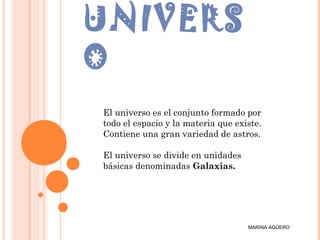 UNIVERS
O
MARINA AGÜERO
El universo es el conjunto formado por
todo el espacio y la materia que existe.
Contiene una gran variedad de astros.
El universo se divide en unidades
básicas denominadas Galaxias.
 