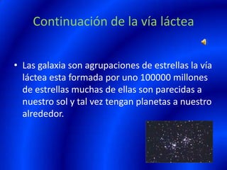 Continuación de la vía láctea
• Las galaxia son agrupaciones de estrellas la vía
láctea esta formada por uno 100000 millones
de estrellas muchas de ellas son parecidas a
nuestro sol y tal vez tengan planetas a nuestro
alrededor.