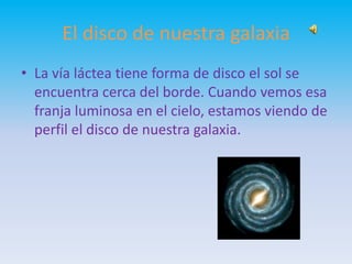 El disco de nuestra galaxia
• La vía láctea tiene forma de disco el sol se
encuentra cerca del borde. Cuando vemos esa
franja luminosa en el cielo, estamos viendo de
perfil el disco de nuestra galaxia.