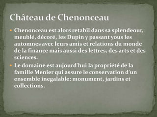  Chenonceau est alors retabil dans sa splendeour,
  meublé, décoré, les Dupin y passant yous les
  automnes avec leurs amis et relations du monde
  de la finance mais aussi des lettres, des arts et des
  sciences.
 Le domaine est aujourd'hui la propriété de la
  famille Menier qui assure le conservation d'un
  ensemble inegalable: monument, jardins et
  collections.
 