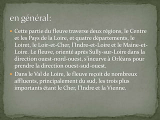  Cette partie du fleuve traverse deux régions, le Centre
  et les Pays de la Loire, et quatre départements, le
  Loiret, le Loir-et-Cher, l’Indre-et-Loire et le Maine-et-
  Loire. Le fleuve, orienté après Sully-sur-Loire dans la
  direction ouest-nord-ouest, s’incurve à Orléans pour
  prendre la direction ouest-sud-ouest.
 Dans le Val de Loire, le fleuve reçoit de nombreux
  affluents, principalement du sud, les trois plus
  importants étant le Cher, l’Indre et la Vienne.
 