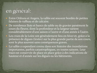  Entre Orléans et Angers, la vallée est souvent bordée de petites
  falaises de tuffeau et de calcaire.
 De nombreux îlots et bancs de sable ou de gravier parsèment le
  cours du fleuve, dont la profondeur et la largeur varient
  considérablement d’une saison à l’autre et d’une année à l’autre.
 Les crues de la Loire ont généralement lieu en hiver et, grâce à la
  présence de digues (levées) sur la plus grande partie de son cours,
  sont le plus souvent sans conséquences graves.
 La vallée a cependant connu dans son histoire des inondations
  importantes, parfois catastrophiques, en toutes saisons. Leur
  trace est conservée de place en place grâce à des indications de
  hauteur et d’année sur les digues ou les bâtiments.
 