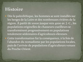  Dès le paléolithique, les hommes se sont installés sur
  les berges de la Loire et des nombreuses rivières de la
  région. À partir de 10000 jusque vers 4000 av. J.-C., les
  populations originelles de chasseurs-cueilleurs se
  transformèrent progressivement en populations
  totalement sédentaires d’agriculteurs-éleveurs.
 Cette transformation fut la conséquence, à la fois de
  l'abandon du nomadisme par les populations locales,
  puis de l'arrivée de populations d'agriculteurs venues
  du Proche-Orient.
 
