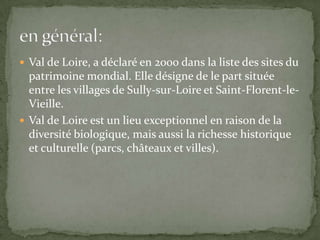  Val de Loire, a déclaré en 2000 dans la liste des sites du
  patrimoine mondial. Elle désigne de le part située
  entre les villages de Sully-sur-Loire et Saint-Florent-le-
  Vieille.
 Val de Loire est un lieu exceptionnel en raison de la
  diversité biologique, mais aussi la richesse historique
  et culturelle (parcs, châteaux et villes).
 
