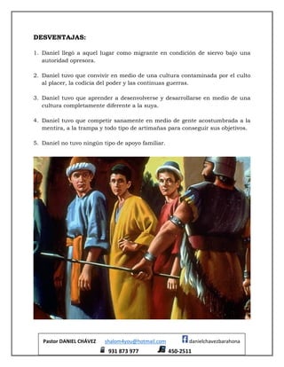 Pastor DANIEL CHÁVEZ shalom4you@hotmail.com danielchavezbarahona
931 873 977 450-2511
DESVENTAJAS:
1. Daniel llegó a aquel lugar como migrante en condición de siervo bajo una
autoridad opresora.
2. Daniel tuvo que convivir en medio de una cultura contaminada por el culto
al placer, la codicia del poder y las continuas guerras.
3. Daniel tuvo que aprender a desenvolverse y desarrollarse en medio de una
cultura completamente diferente a la suya.
4. Daniel tuvo que competir sanamente en medio de gente acostumbrada a la
mentira, a la trampa y todo tipo de artimañas para conseguir sus objetivos.
5. Daniel no tuvo ningún tipo de apoyo familiar.
 