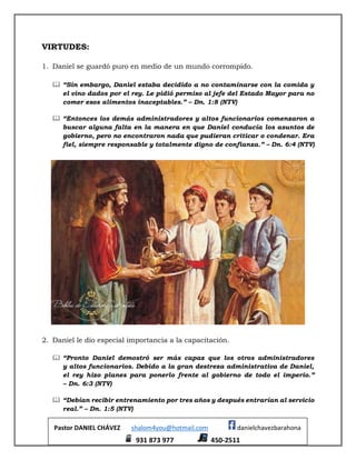 Pastor DANIEL CHÁVEZ shalom4you@hotmail.com danielchavezbarahona
931 873 977 450-2511
VIRTUDES:
1. Daniel se guardó puro en medio de un mundo corrompido.
 “Sin embargo, Daniel estaba decidido a no contaminarse con la comida y
el vino dados por el rey. Le pidió permiso al jefe del Estado Mayor para no
comer esos alimentos inaceptables.” – Dn. 1:8 (NTV)
 “Entonces los demás administradores y altos funcionarios comenzaron a
buscar alguna falta en la manera en que Daniel conducía los asuntos de
gobierno, pero no encontraron nada que pudieran criticar o condenar. Era
fiel, siempre responsable y totalmente digno de confianza.” – Dn. 6:4 (NTV)
2. Daniel le dio especial importancia a la capacitación.
 “Pronto Daniel demostró ser más capaz que los otros administradores
y altos funcionarios. Debido a la gran destreza administrativa de Daniel,
el rey hizo planes para ponerlo frente al gobierno de todo el imperio.”
– Dn. 6:3 (NTV)
 “Debían recibir entrenamiento por tres años y después entrarían al servicio
real.” – Dn. 1:5 (NTV)
 