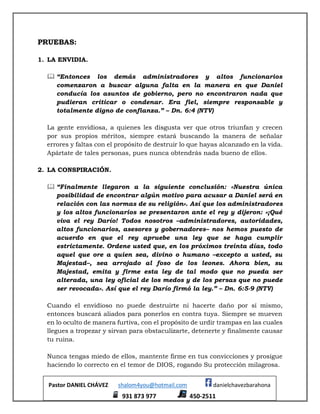 Pastor DANIEL CHÁVEZ shalom4you@hotmail.com danielchavezbarahona
931 873 977 450-2511
PRUEBAS:
1. LA ENVIDIA.
 “Entonces los demás administradores y altos funcionarios
comenzaron a buscar alguna falta en la manera en que Daniel
conducía los asuntos de gobierno, pero no encontraron nada que
pudieran criticar o condenar. Era fiel, siempre responsable y
totalmente digno de confianza.” – Dn. 6:4 (NTV)
La gente envidiosa, a quienes les disgusta ver que otros triunfan y crecen
por sus propios méritos, siempre estará buscando la manera de señalar
errores y faltas con el propósito de destruir lo que hayas alcanzado en la vida.
Apártate de tales personas, pues nunca obtendrás nada bueno de ellos.
2. LA CONSPIRACIÓN.
 “Finalmente llegaron a la siguiente conclusión: «Nuestra única
posibilidad de encontrar algún motivo para acusar a Daniel será en
relación con las normas de su religión». Así que los administradores
y los altos funcionarios se presentaron ante el rey y dijeron: «¡Qué
viva el rey Darío! Todos nosotros –administradores, autoridades,
altos funcionarios, asesores y gobernadores– nos hemos puesto de
acuerdo en que el rey apruebe una ley que se haga cumplir
estrictamente. Ordene usted que, en los próximos treinta días, todo
aquel que ore a quien sea, divino o humano –excepto a usted, su
Majestad–, sea arrojado al foso de los leones. Ahora bien, su
Majestad, emita y firme esta ley de tal modo que no pueda ser
alterada, una ley oficial de los medos y de los persas que no puede
ser revocada». Así que el rey Darío firmó la ley.” – Dn. 6:5-9 (NTV)
Cuando el envidioso no puede destruirte ni hacerte daño por sí mismo,
entonces buscará aliados para ponerlos en contra tuya. Siempre se mueven
en lo oculto de manera furtiva, con el propósito de urdir trampas en las cuales
llegues a tropezar y sirvan para obstaculizarte, detenerte y finalmente causar
tu ruina.
Nunca tengas miedo de ellos, mantente firme en tus convicciones y prosigue
haciendo lo correcto en el temor de DIOS, rogando Su protección milagrosa.
 