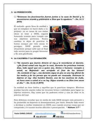 Pastor DANIEL CHÁVEZ shalom4you@hotmail.com danielchavezbarahona
931 873 977 450-2511
3. LA PERSECUCIÓN.
 “Entonces los funcionarios fueron juntos a la casa de Daniel y lo
encontraron orando y pidiéndole a Dios que lo ayudara.” – Dn. 6:11
(NTV)
El malvado –gente llena de maldad y
que se complace en hacer daño a su
prójimo– no se cansa de sus malas
obras ni teme a DIOS, seguirá
buscando ocasión para cumplir con
sus objetivos perversos. Nunca
cambies ni dejes de practicar lo
bueno aunque por esta causa te
persigan; DIOS permite estas
situaciones porque sabe que al final
todo servirá para tu propio bienestar
y ÉL será glorificado.
4. LA CALUMNIA Y LA DIFAMACIÓN.
 “De manera que fueron directo al rey y le recordaron el decreto.
–¿No firmó usted una ley por la cual, durante los próximos treinta
días, todo aquel que ore a quien sea, divino o humano –excepto a
usted, su Majestad– sea arrojado al foso de los leones?
–Sí, contestó el rey—, esa decisión sigue en pie; es una ley oficial de
los medos y de los persas que no puede ser revocada. Entonces le
dijeron al rey: –Ese hombre Daniel, uno de los cautivos de Judá,
no hace caso a usted ni a su ley. Sigue orando a su Dios tres veces
al día.” – Dn. 6:12-13 (NTV)
La maldad no tiene límites y aquellos que la practican tampoco. Mientras
puedan hacerlo usarán todos los recursos lícitos e indebidos para lograr su
objetivo siniestro. Hay cosas que no podemos evitar y una de ellas es la
práctica del mal.
Pero debemos recordar que en medio de todo DIOS siempre está presente y
ha prometido no dejarnos ni desampararnos; por tanto, deseche todo temor
y decídase a confiar totalmente en DIOS, aun cuando ocurran cosas que no
comprende y le causan mucha aflicción o preocupación. * Nahum 1:7 *
 