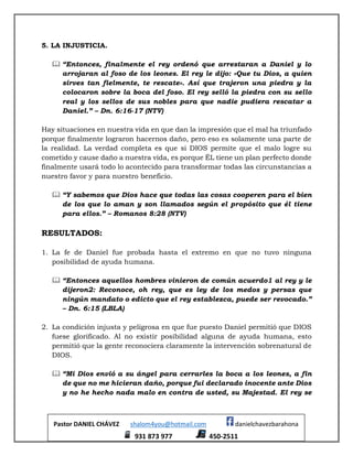 Pastor DANIEL CHÁVEZ shalom4you@hotmail.com danielchavezbarahona
931 873 977 450-2511
5. LA INJUSTICIA.
 “Entonces, finalmente el rey ordenó que arrestaran a Daniel y lo
arrojaran al foso de los leones. El rey le dijo: «Que tu Dios, a quien
sirves tan fielmente, te rescate». Así que trajeron una piedra y la
colocaron sobre la boca del foso. El rey selló la piedra con su sello
real y los sellos de sus nobles para que nadie pudiera rescatar a
Daniel.” – Dn. 6:16-17 (NTV)
Hay situaciones en nuestra vida en que dan la impresión que el mal ha triunfado
porque finalmente lograron hacernos daño, pero eso es solamente una parte de
la realidad. La verdad completa es que si DIOS permite que el malo logre su
cometido y cause daño a nuestra vida, es porque ÉL tiene un plan perfecto donde
finalmente usará todo lo acontecido para transformar todas las circunstancias a
nuestro favor y para nuestro beneficio.
 “Y sabemos que Dios hace que todas las cosas cooperen para el bien
de los que lo aman y son llamados según el propósito que él tiene
para ellos.” – Romanos 8:28 (NTV)
RESULTADOS:
1. La fe de Daniel fue probada hasta el extremo en que no tuvo ninguna
posibilidad de ayuda humana.
 “Entonces aquellos hombres vinieron de común acuerdo1 al rey y le
dijeron2: Reconoce, oh rey, que es ley de los medos y persas que
ningún mandato o edicto que el rey establezca, puede ser revocado.”
– Dn. 6:15 (LBLA)
2. La condición injusta y peligrosa en que fue puesto Daniel permitió que DIOS
fuese glorificado. Al no existir posibilidad alguna de ayuda humana, esto
permitió que la gente reconociera claramente la intervención sobrenatural de
DIOS.
 “Mi Dios envió a su ángel para cerrarles la boca a los leones, a fin
de que no me hicieran daño, porque fui declarado inocente ante Dios
y no he hecho nada malo en contra de usted, su Majestad. El rey se
 