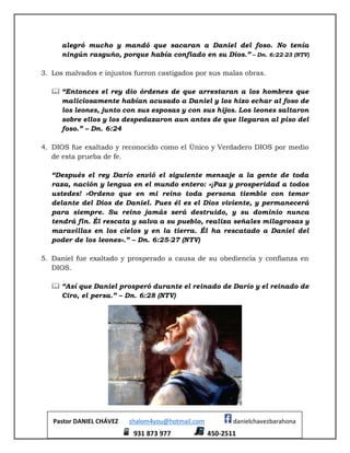 Pastor DANIEL CHÁVEZ shalom4you@hotmail.com danielchavezbarahona
931 873 977 450-2511
alegró mucho y mandó que sacaran a Daniel del foso. No tenía
ningún rasguño, porque había confiado en su Dios.” – Dn. 6:22-23 (NTV)
3. Los malvados e injustos fueron castigados por sus malas obras.
 “Entonces el rey dio órdenes de que arrestaran a los hombres que
maliciosamente habían acusado a Daniel y los hizo echar al foso de
los leones, junto con sus esposas y con sus hijos. Los leones saltaron
sobre ellos y los despedazaron aun antes de que llegaran al piso del
foso.” – Dn. 6:24
4. DIOS fue exaltado y reconocido como el Único y Verdadero DIOS por medio
de esta prueba de fe.
“Después el rey Darío envió el siguiente mensaje a la gente de toda
raza, nación y lengua en el mundo entero: «¡Paz y prosperidad a todos
ustedes! »Ordeno que en mi reino toda persona tiemble con temor
delante del Dios de Daniel. Pues él es el Dios viviente, y permanecerá
para siempre. Su reino jamás será destruido, y su dominio nunca
tendrá fin. Él rescata y salva a su pueblo, realiza señales milagrosas y
maravillas en los cielos y en la tierra. Él ha rescatado a Daniel del
poder de los leones».” – Dn. 6:25-27 (NTV)
5. Daniel fue exaltado y prosperado a causa de su obediencia y confianza en
DIOS.
 “Así que Daniel prosperó durante el reinado de Darío y el reinado de
Ciro, el persa.” – Dn. 6:28 (NTV)
 