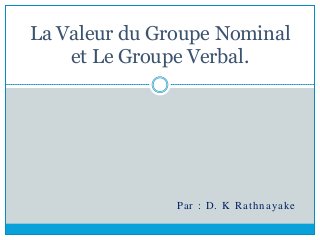 La Valeur du Groupe Nominal
et Le Groupe Verbal.
Par : D. K Rathnayake
 