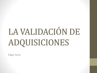 LA VALIDACIÓN DE
ADQUISICIONES
Edgar Soria
 