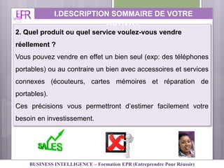 2. Quel produit ou quel service voulez-vous vendre
réellement ?
Vous pouvez vendre en effet un bien seul (exp: des téléphones
portables) ou au contraire un bien avec accessoires et services
connexes (écouteurs, cartes mémoires et réparation de
portables).
Ces précisions vous permettront d’estimer facilement votre
besoin en investissement.
I.DESCRIPTION SOMMAIRE DE VOTRE
ACTIVITE
BUSINESS INTELLIGENCE – Formation EPR (Entreprendre Pour Réussir)
 