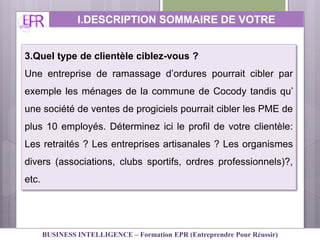 3.Quel type de clientèle ciblez-vous ?
Une entreprise de ramassage d’ordures pourrait cibler par
exemple les ménages de la commune de Cocody tandis qu’
une société de ventes de progiciels pourrait cibler les PME de
plus 10 employés. Déterminez ici le profil de votre clientèle:
Les retraités ? Les entreprises artisanales ? Les organismes
divers (associations, clubs sportifs, ordres professionnels)?,
etc.
I.DESCRIPTION SOMMAIRE DE VOTRE
ACTIVITE
BUSINESS INTELLIGENCE – Formation EPR (Entreprendre Pour Réussir)
 